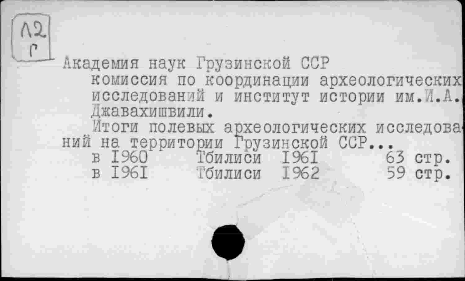 ﻿Академия наук Грузинской ССР
комиссия по координации археологических исследований и институт истории им.Л.А. Джавахишвили.
Итоги полевых археологических исследова ний на территории Грузинской ССР...
в I960	Тбилиси 1961	63 стр.
в 1961	Тбилиси 1962	59 стр.